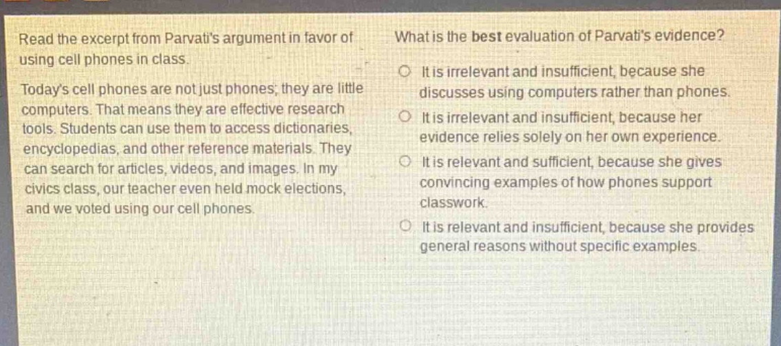 read the excerpt from parvatis argument in favor of using cell phones in class. todays cell phones are not just phones, they are little computers. that means they are effective research tools. students can use them to access dictionaries, encyclopedias, and other reference materials. they can search for articles, videos, and images. in my civics class, our teacher even held mock elections, and we voted using our cell phones. what is the best evaluation of parvatis evidence? it is irrelevant and insufficient, because she discusses using computers rather than phones. it is irrelevant and insufficient, because her evidence relies solely on her own experience. it is relevant and sufficient, because she gives convincing examples of how phones support classwork. it is relevant and insufficient, because she provides general reasons without specific examples.
