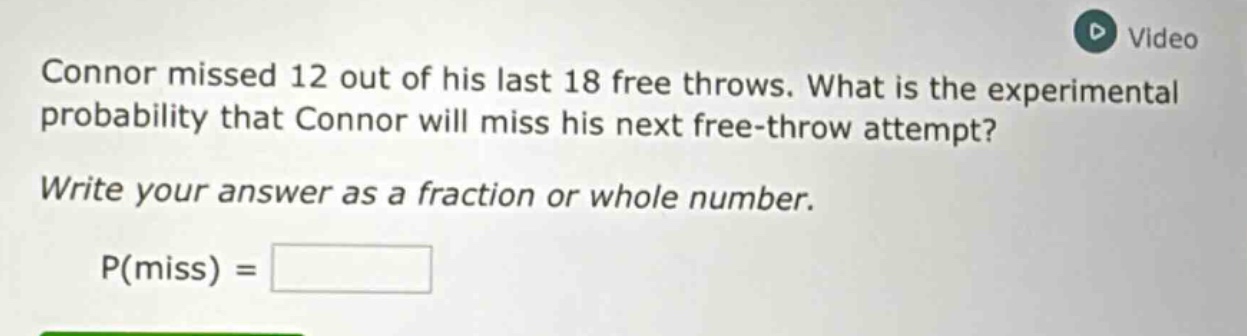 connor missed 12 out of his last 18 free throws. what is the experimental probability that connor will miss his next free - throw attempt? write your answer as a fraction or whole number. p(miss) =