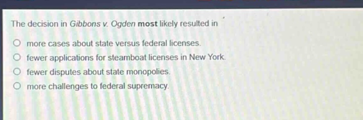 the decision in gibbons v. ogden most likely resulted in\no more cases about state versus federal licenses.\no fewer applications for steamboat licenses in new york.\no fewer disputes about state monopolies.\no more challenges to federal supremacy.