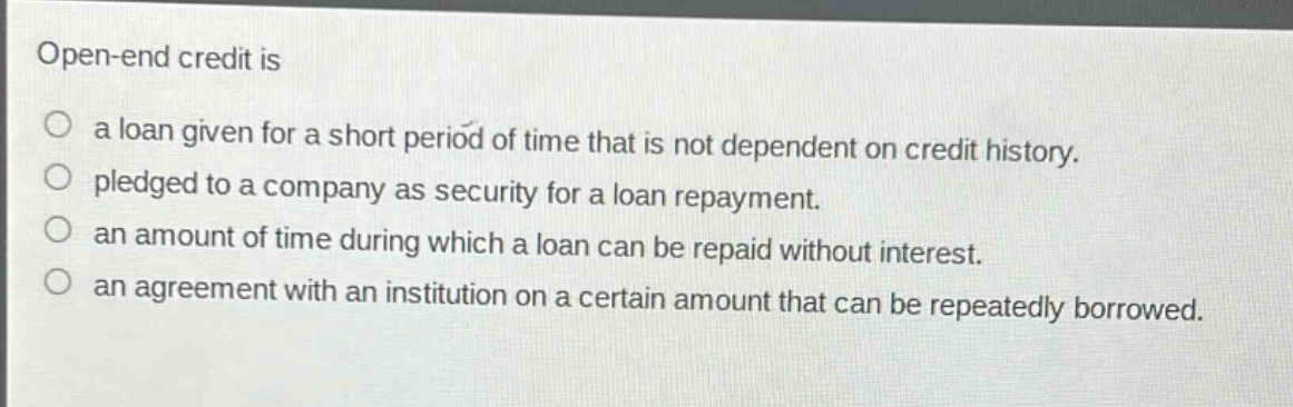 open - end credit is\na loan given for a short period of time that is not dependent on credit history.\npledged to a company as security for a loan repayment.\nan amount of time during which a loan can be repaid without interest.\nan agreement with an institution on a certain amount that can be repeatedly borrowed.