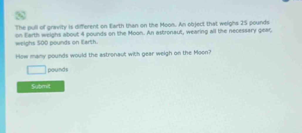 the pull of gravity is different on earth than on the moon. an object that weighs 25 pounds on earth weighs about 4 pounds on the moon. an astronaut, wearing all the necessary gear, weighs 500 pounds on earth. how many pounds would the astronaut with gear weigh on the moon? pounds