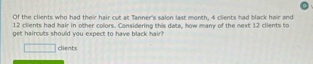 of the clients who had their hair cut at tanners salon last month, 4 clients had black hair and 12 clients had hair in other colors. considering this data, how many of the next 12 clients to get haircuts should you expect to have black hair? clients