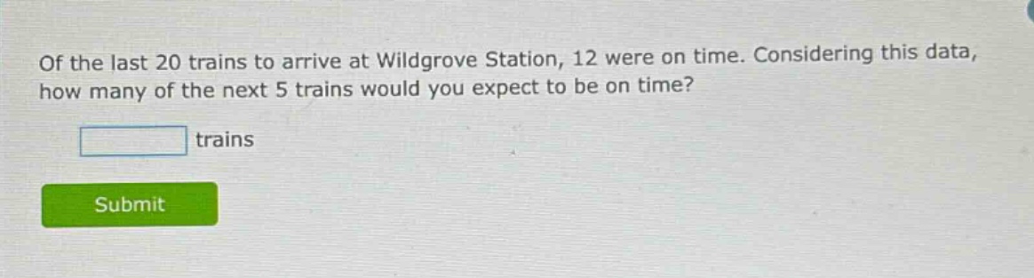 of the last 20 trains to arrive at wildgrove station, 12 were on time. considering this data, how many of the next 5 trains would you expect to be on time? trains