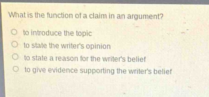what is the function of a claim in an argument?\no to introduce the topic\no to state the writers opinion\no to state a reason for the writers belief\no to give evidence supporting the writers belief