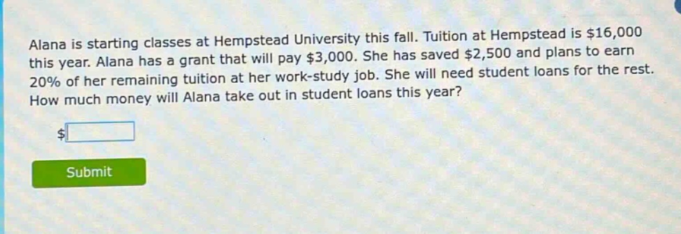 alana is starting classes at hempstead university this fall. tuition at hempstead is $16,000 this year. alana has a grant that will pay $3,000. she has saved $2,500 and plans to earn 20% of her remaining tuition at her work - study job. she will need student loans for the rest. how much money will alana take out in student loans this year?