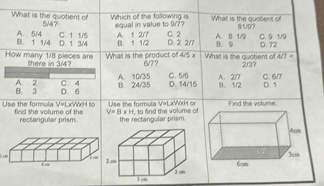 what is the quotient of 5/4? a. 5/4 b. 1 1/4 c. 1 1/5 d. 1 3/4 which of the following is equal in value to 9/7? a. 1 2/7 b. 1 1/2 c. 2 d. 2 2/7 what is the quotient of 81/9? a. 8 1/9 b. 9 c. 9 1/9 d. 72 how many 1/8 pieces are there in 3/4? a. 2 b. 3 c. 4 d. 6 what is the product of 4/5 x 6/7? a. 10/35 b. 24/35 c. 5/6 d. 14/15 what is the quotient of 4/7 ÷ 2/3? a. 2/7 b. 1/2 c. 6/7 d. 1 use the formula v = lxwxh to find the volume of the rectangular prism. use the formula v = lxwxh or v = b x h, to find the volume of the rectangular prism. find the volume.