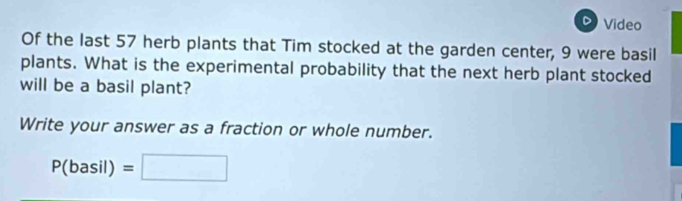 of the last 57 herb plants that tim stocked at the garden center, 9 were basil plants. what is the experimental probability that the next herb plant stocked will be a basil plant? write your answer as a fraction or whole number. p(basil) =