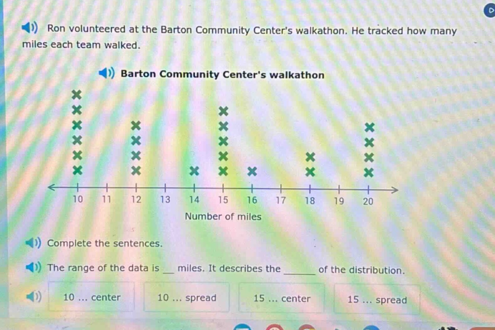 ron volunteered at the barton community centers walkathon. he tracked how many miles each team walked. barton community centers walkathon complete the sentences. the range of the data is _ miles. it describes the _ of the distribution. 10 ... center 10 ... spread 15 ... center 15 ... spread