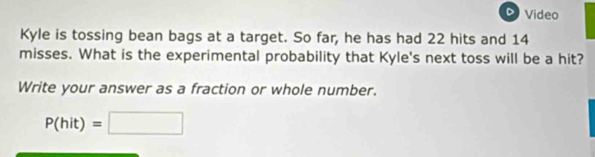kyle is tossing bean bags at a target. so far, he has had 22 hits and 14 misses. what is the experimental probability that kyles next toss will be a hit? write your answer as a fraction or whole number. p(hit) =