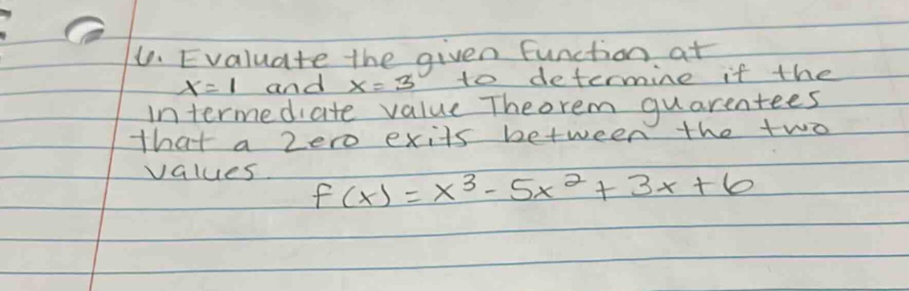 4. evaluate the given function at x = 1 and x = 3 to determine if the intermediate value theorem guarantees that a zero exits between the two values. f(x)=x^3 - 5x^2+3x + 6