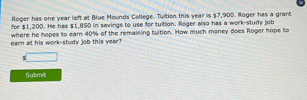 roger has one year left at blue mounds college. tuition this year is $7,900. roger has a grant for $1,200. he has $1,850 in savings to use for tuition. roger also has a work - study job where he hopes to earn 40% of the remaining tuition. how much money does roger hope to earn at his work - study job this year?