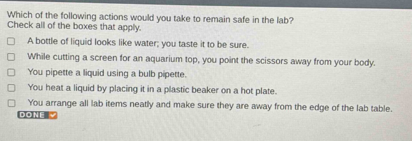 which of the following actions would you take to remain safe in the lab? check all of the boxes that apply. a bottle of liquid looks like water; you taste it to be sure. while cutting a screen for an aquarium top, you point the scissors away from your body. you pipette a liquid using a bulb pipette. you heat a liquid by placing it in a plastic beaker on a hot plate. you arrange all lab items neatly and make sure they are away from the edge of the lab table. done