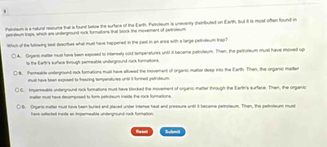 petroleum is a natural resource that is found below the surface of the earth. petroleum is unevenly distributed on earth, but it is most often found in petroleum traps, which are underground rock formations that block the movement of petroleum. which of the following best describes what must have happened in the past in an area with a large petroleum trap? o a. organic matter must have been exposed to intensely cold temperatures until it became petroleum. then, the petroleum must have moved up to the earths surface through permeable underground rock formations. o b. permeable underground rock formations must have allowed the movement of organic matter deep into the earth. then, the organic matter must have been exposed to freezing temperatures until it formed petroleum. o c. impermeable underground rock formations must have blocked the movement of organic matter through the earths surface. then, the organic matter must have decomposed to form petroleum inside the rock formations. o d. organic matter must have been buried and placed under intense heat and pressure until it became petroleum. then, the petroleum must have collected inside an impermeable underground rock formation. reset submit