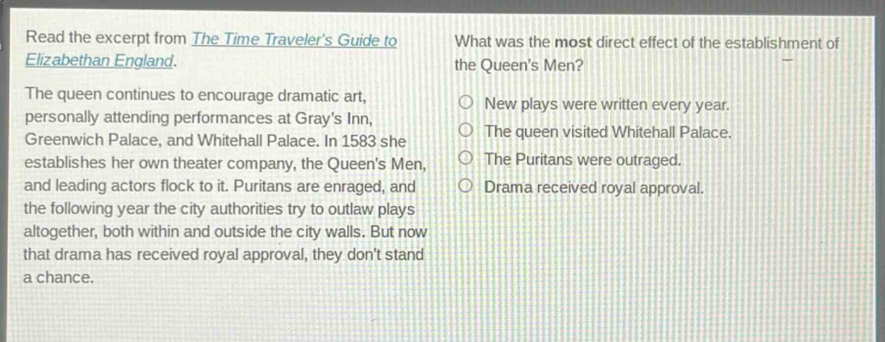 read the excerpt from the time travelers guide to elizabethan england. the queen continues to encourage dramatic art, personally attending performances at grays inn, greenwich palace, and whitehall palace. in 1583 she establishes her own theater company, the queens men, and leading actors flock to it. puritans are enraged, and the following year the city authorities try to outlaw plays altogether, both within and outside the city walls. but now that drama has received royal approval, they dont stand a chance. what was the most direct effect of the establishment of the queens men? new plays were written every year. the queen visited whitehall palace. the puritans were outraged. drama received royal approval.