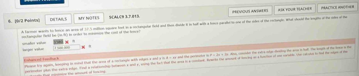 6. 0/2 points details my notes scalc9 3.7.013. a farmer wants to fence an area of 37.5 million square feet in a rectangular field and then divide it in half with a fence parallel to one of the sides of the rectangle. what should the lengths of the sides of the rectangular field be (in ft) in order to minimize the cost of the fence? smaller value 1580 x ft larger value 7,500,000 x ft enhanced feedback please try again, keeping in mind that the area of a rectangle with edges x and y is a = xy and the perimeter is p = 2x + 2y. also, consider the extra edge dividing the area in half. the length of the fence is the perimeter plus the extra edge. find a relationship between x and y, using the fact that the area is a constant. rewrite the amount of fencing as a function of one variable. use calculus to find the edges of the rectangle that minimize the amount of fencing.