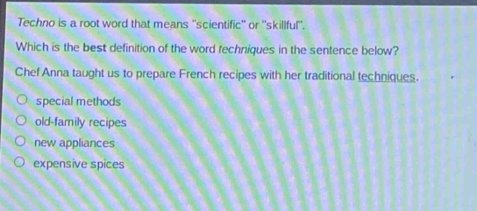 techno is a root word that means \scientific\ or \skillful\. which is the best definition of the word techniques in the sentence below? chef anna taught us to prepare french recipes with her traditional techniques. special methods old - family recipes new appliances expensive spices