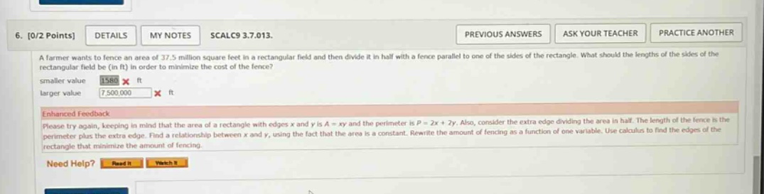 6. 0/2 points details my notes scalc9 3.7.013. previous answers ask your teacher practice another a farmer wants to fence an area of 37.5 million square feet in a rectangular field and then divide it in half with a fence parallel to one of the sides of the rectangle. what should the lengths of the sides of the rectangular field be (in ft) in order to minimize the cost of the fence? smaller value 1586 x ft larger value 7,500,000 x ft enhanced feedback please try again, keeping in mind that the area of a rectangle with edges x and y is a = xy and the perimeter is p = 2x + 2y. also, consider the extra edge dividing the area in half. the length of the fence is the perimeter plus the extra edge. find a relationship between x and y, using the fact that the area is a constant. rewrite the amount of fencing as a function of one variable. use calculus to find the edges of the rectangle that minimize the amount of fencing. need help? read it watch it