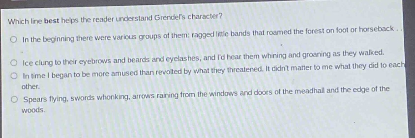which line best helps the reader understand grendels character?\nin the beginning there were various groups of them: ragged little bands that roamed the forest on foot or horseback...\nice clung to their eyebrows and beards and eyelashes, and id hear them whining and groaning as they walked.\nin time i began to be more amused than revolted by what they threatened. it didnt matter to me what they did to each other.\nspears flying, swords whonking, arrows raining from the windows and doors of the meadhall and the edge of the woods.