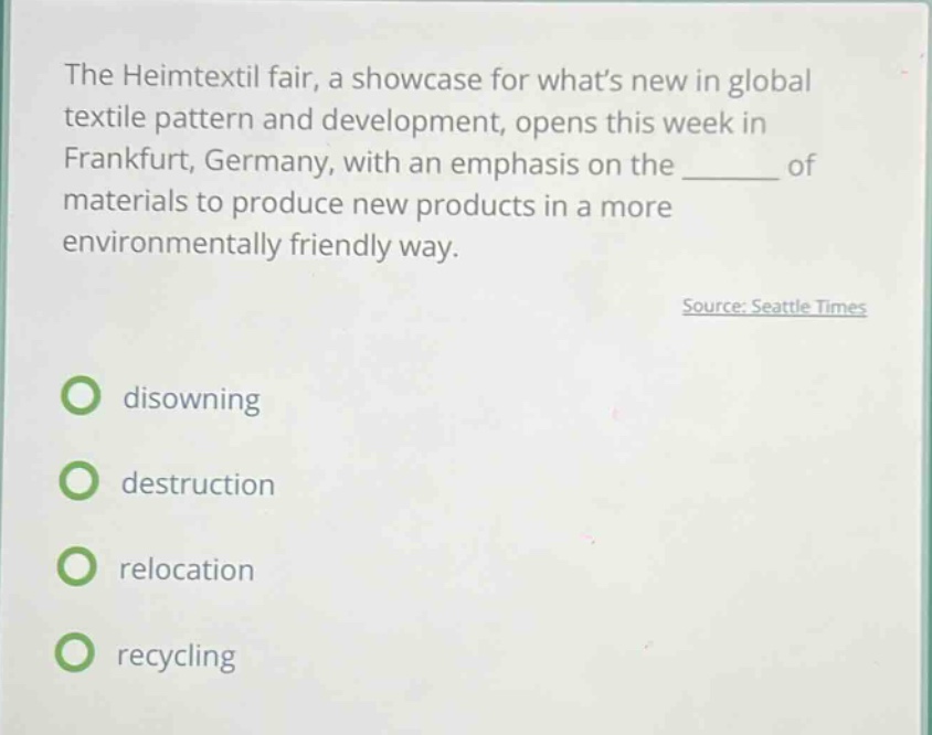 the heimtextil fair, a showcase for whats new in global textile pattern and development, opens this week in frankfurt, germany, with an emphasis on the ______ of materials to produce new products in a more environmentally friendly way. source: seattle times disowning destruction relocation recycling