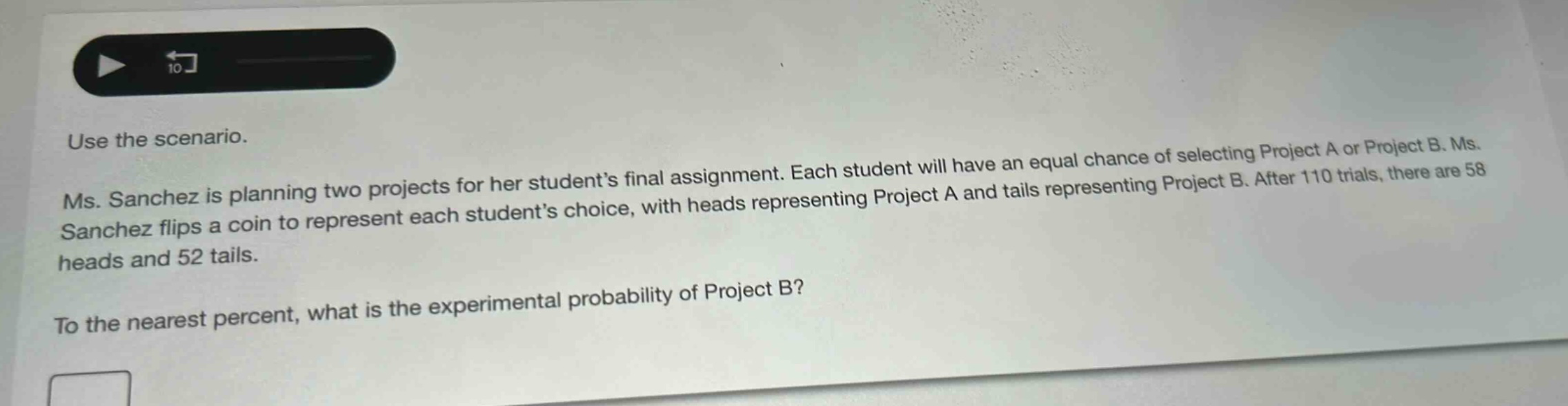 use the scenario. ms. sanchez is planning two projects for her student’s final assignment. each student will have an equal chance of selecting project a or project b. ms. sanchez flips a coin to represent each student’s choice, with heads representing project a and tails representing project b. after 110 trials, there are 58 heads and 52 tails. to the nearest percent, what is the experimental probability of project b?