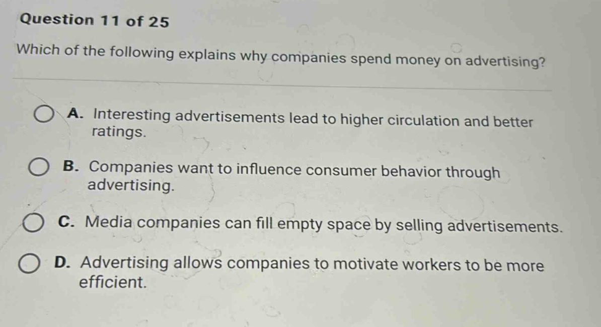 question 11 of 25 which of the following explains why companies spend money on advertising? a. interesting advertisements lead to higher circulation and better ratings. b. companies want to influence consumer behavior through advertising. c. media companies can fill empty space by selling advertisements. d. advertising allows companies to motivate workers to be more efficient.
