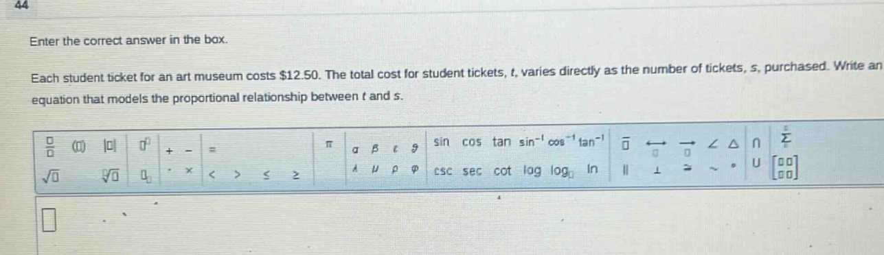 enter the correct answer in the box. each student ticket for an art museum costs $12.50. the total cost for student tickets, t, varies directly as the number of tickets, s, purchased. write an equation that models the proportional relationship between t and s.