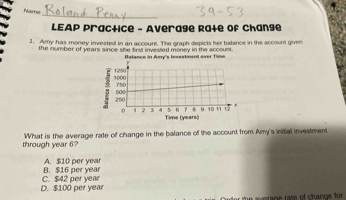 name roland penny 39 - 53 leap practice - average rate of change 1. amy has money invested in an account. the graph depicts her balance in the account given the number of years since she first invested money in the account. balance in amys investment over time what is the average rate of change in the balance of the account from amys initial investment through year 6? a. $10 per year b. $16 per year c. $42 per year d. $100 per year