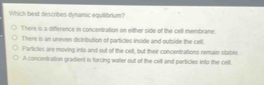 which best describes dynamic equilibrium?\no there is a difference in concentration on either side of the cell membrane.\no there is an uneven distribution of particles inside and outside the cell.\no particles are moving into and out of the cell, but their concentrations remain stable.\no a concentration gradient is forcing water out of the cell and particles into the cell.