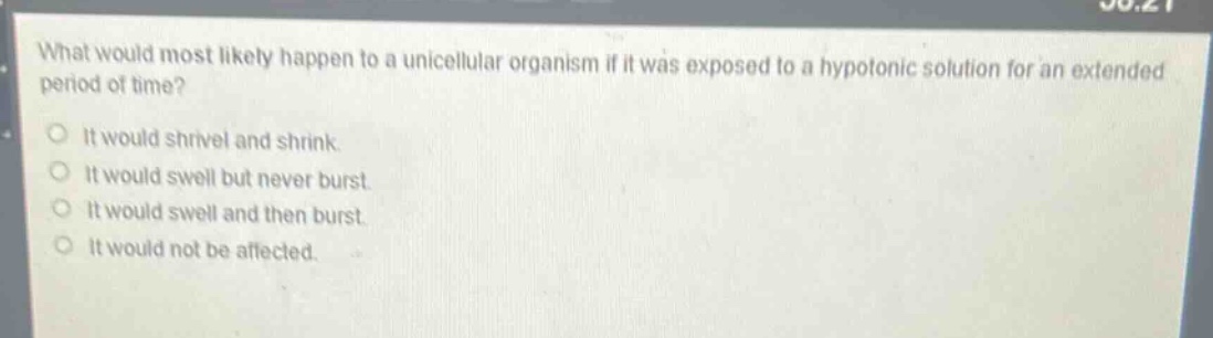 what would most likely happen to a unicellular organism if it was exposed to a hypotonic solution for an extended period of time?\nit would shrivel and shrink.\nit would swell but never burst.\nit would swell and then burst.\nit would not be affected.