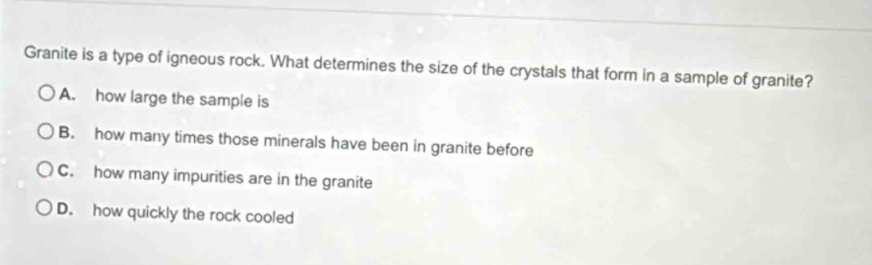 granite is a type of igneous rock. what determines the size of the crystals that form in a sample of granite?\noa. how large the sample is\nob. how many times those minerals have been in granite before\noc. how many impurities are in the granite\nod. how quickly the rock cooled