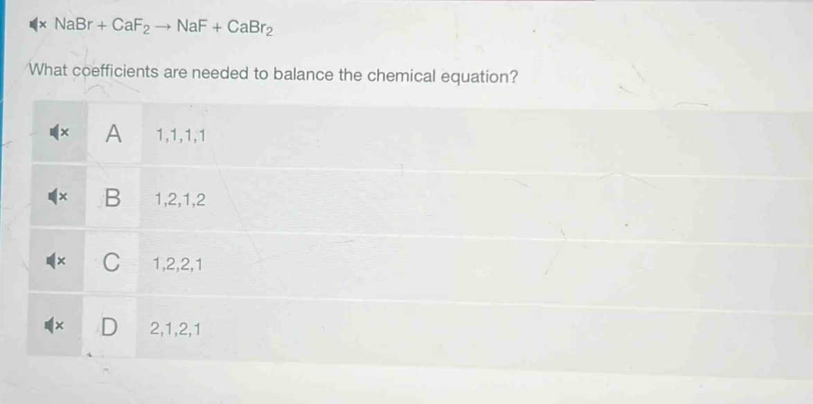 nabr + caf₂ → naf + cabr₂\nwhat coefficients are needed to balance the chemical equation?\na 1,1,1,1\nb 1,2,1,2\nc 1,2,2,1\nd 2,1,2,1