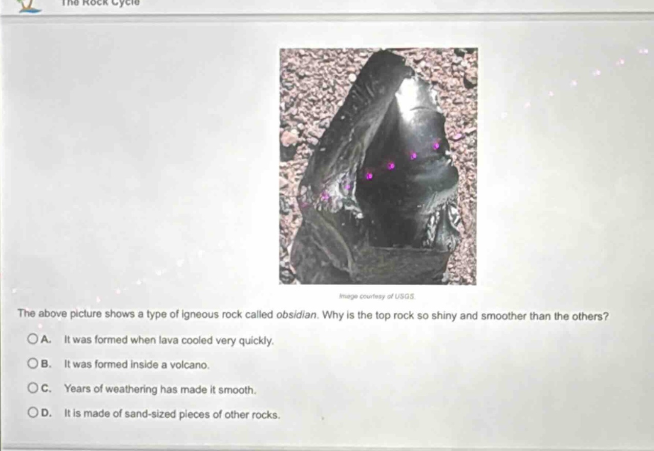 the above picture shows a type of igneous rock called obsidian. why is the top rock so shiny and smoother than the others? a. it was formed when lava cooled very quickly. b. it was formed inside a volcano. c. years of weathering has made it smooth. d. it is made of sand - sized pieces of other rocks.