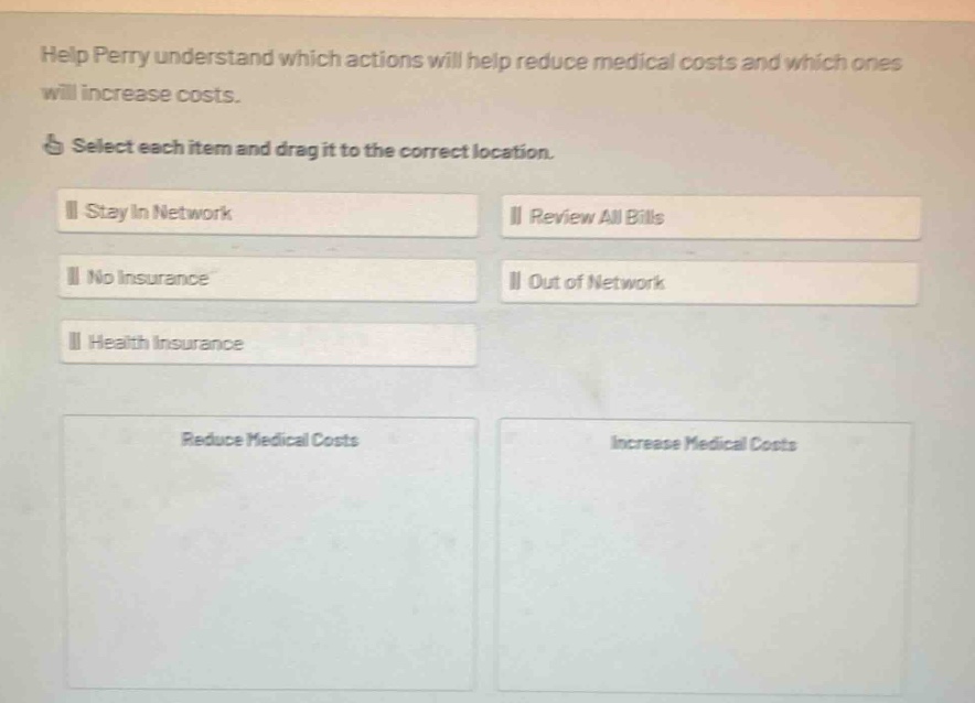 help perry understand which actions will help reduce medical costs and which ones will increase costs. select each item and drag it to the correct location. stay in network review all bills no insurance out of network health insurance reduce medical costs increase medical costs