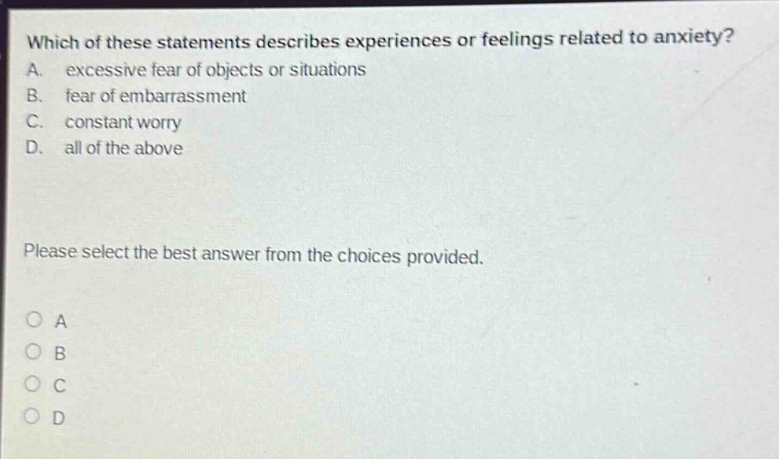 which of these statements describes experiences or feelings related to anxiety? a. excessive fear of objects or situations b. fear of embarrassment c. constant worry d. all of the above please select the best answer from the choices provided. o a o b o c o d