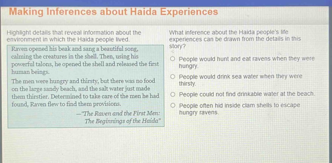 making inferences about haida experiences\nhighlight details that reveal information about the environment in which the haida people lived.\nraven opened his beak and sang a beautiful song, calming the creatures in the shell. then, using his powerful talons, he opened the shell and released the first human beings.\nthe men were hungry and thirsty, but there was no food on the large sandy beach, and the salt water just made them thirstier. determined to take care of the men he had found, raven flew to find them provisions.\n—\the raven and the first men: the beginnings of the haida\\nwhat inference about the haida people’s life experiences can be drawn from the details in this story?\npeople would hunt and eat ravens when they were hungry.\npeople would drink sea water when they were thirsty.\npeople could not find drinkable water at the beach.\npeople often hid inside clam shells to escape hungry ravens.