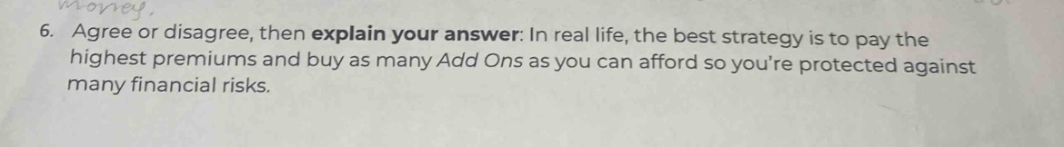 6. agree or disagree, then explain your answer: in real life, the best strategy is to pay the highest premiums and buy as many add ons as you can afford so youre protected against many financial risks.