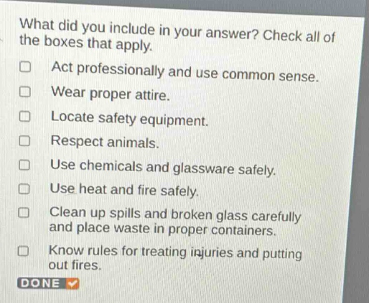 what did you include in your answer? check all of the boxes that apply. act professionally and use common sense. wear proper attire. locate safety equipment. respect animals. use chemicals and glassware safely. use heat and fire safely. clean up spills and broken glass carefully and place waste in proper containers. know rules for treating injuries and putting out fires. done