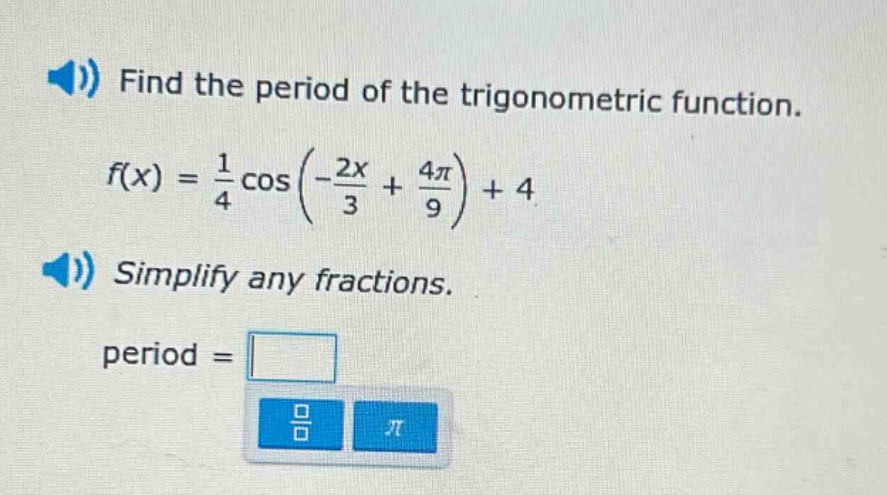 find the period of the trigonometric function. f(x) = 1/4 cos(-2x/3 + 4π/9) + 4 simplify any fractions. period =