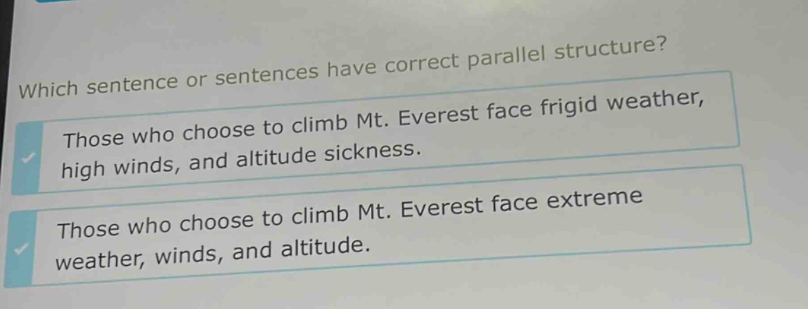 which sentence or sentences have correct parallel structure? those who choose to climb mt. everest face frigid weather, high winds, and altitude sickness. those who choose to climb mt. everest face extreme weather, winds, and altitude.