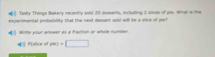 tasty things bakery recently sold 20 desserts, including 2 slices of pie. what is the experimental probability that the next dessert sold will be a slice of pie? write your answer as a fraction or whole number. p(slice of pie) =