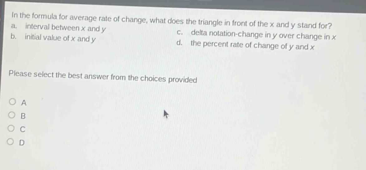 in the formula for average rate of change, what does the triangle in front of the x and y stand for? a. interval between x and y b. initial value of x and y c. delta notation - change in y over change in x d. the percent rate of change of y and x please select the best answer from the choices provided a b c d