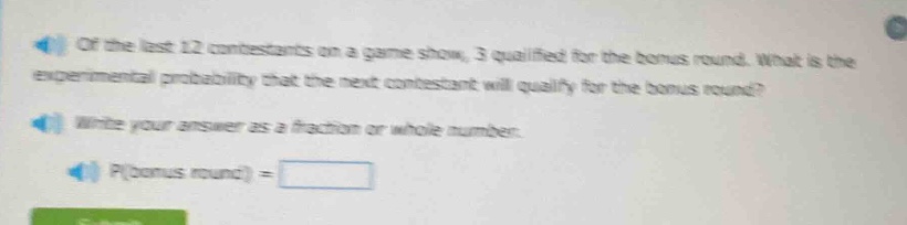 of the last 12 contestants on a game show, 3 qualified for the bonus round. what is the experimental probability that the next contestant will qualify for the bonus round? write your answer as a fraction or whole number. p(bonus round) =