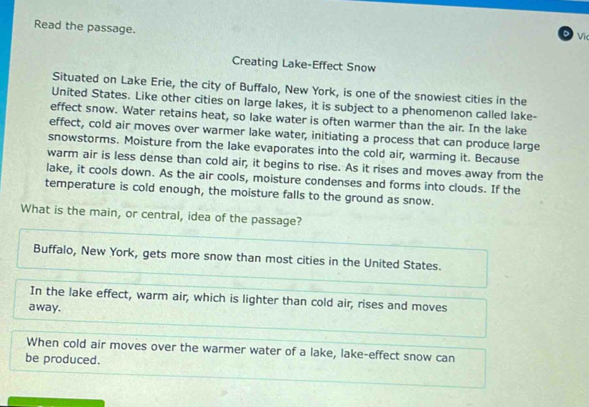 read the passage. creating lake - effect snow situated on lake erie, the city of buffalo, new york, is one of the snowiest cities in the united states. like other cities on large lakes, it is subject to a phenomenon called lake - effect snow. water retains heat, so lake water is often warmer than the air. in the lake effect, cold air moves over warmer lake water, initiating a process that can produce large snowstorms. moisture from the lake evaporates into the cold air, warming it. because warm air is less dense than cold air, it begins to rise. as it rises and moves away from the lake, it cools down. as the air cools, moisture condenses and forms into clouds. if the temperature is cold enough, the moisture falls to the ground as snow. what is the main, or central, idea of the passage? buffalo, new york, gets more snow than most cities in the united states. in the lake effect, warm air, which is lighter than cold air, rises and moves away. when cold air moves over the warmer water of a lake, lake - effect snow can be produced.