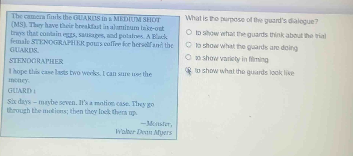 the camera finds the guards in a medium shot (ms). they have their breakfast in aluminum take - out trays that contain eggs, sausages, and potatoes. a black female stenographer pours coffee for herself and the guards. stenographer i hope this case lasts two weeks. i can sure use the money. guard 1 six days - maybe seven. its a motion case. they go through the motions; then they lock them up. - monster, walter dean myers what is the purpose of the guards dialogue? to show what the guards think about the trial to show what the guards are doing to show variety in filming to show what the guards look like