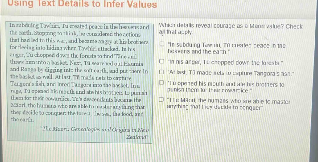 using text details to infer values\nin subduing tawhiri, tū created peace in the heavens and the earth. stopping to think, he considered the actions that had led to this war, and became angry at his brothers for fleeing into hiding when tawhiri attacked. in his anger, tū chopped down the forests to find tāne and threw him into a basket. next, tū searched out haumia and rongo by digging into the soft earth, and put them in the basket as well. at last, tū made nets to capture tangoras fish, and lured tangora into the basket. in a rage, tū opened his mouth and ate his brothers to punish them for their cowardice. tūs descendants became the māori, the humans who are able to master anything that they decide to conquer: the forest, the sea, the food, and the earth.\n—\the māori: genealogies and origins in new zealand\\nwhich details reveal courage as a māori value? check all that apply.\n□ \in subduing tawhiri, tū created peace in the heavens and the earth.\\n□ \in his anger, tū chopped down the forests.\\n□ \at last, tū made nets to capture tangoras fish.\\n□ \tū opened his mouth and ate his brothers to punish them for their cowardice.\\n□ \the māori, the humans who are able to master anything that they decide to conquer\