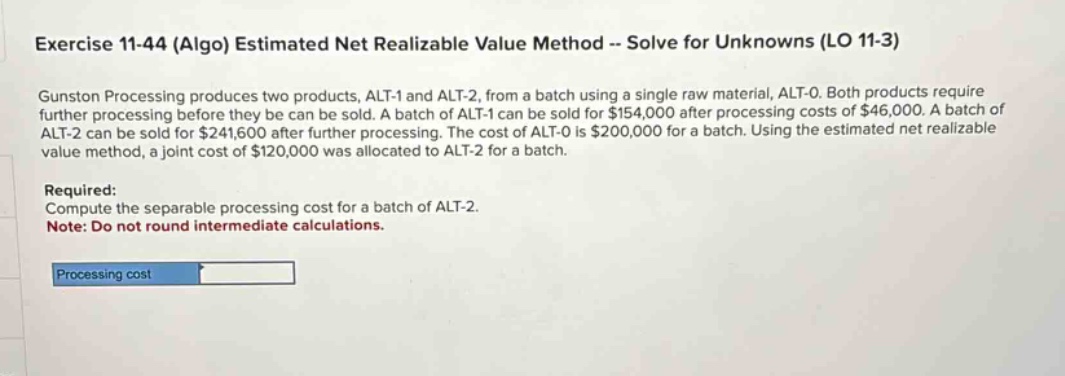 exercise 11-44 (algo) estimated net realizable value method -- solve for unknowns (lo 11-3) gunston processing produces two products, alt-1 and alt-2, from a batch using a single raw material, alt-0. both products require further processing before they be can be sold. a batch of alt-1 can be sold for $154,000 after processing costs of $46,000. a batch of alt-2 can be sold for $241,600 after further processing. the cost of alt-0 is $200,000 for a batch. using the estimated net realizable value method, a joint cost of $120,000 was allocated to alt-2 for a batch. required: compute the separable processing cost for a batch of alt-2. note: do not round intermediate calculations. processing cost