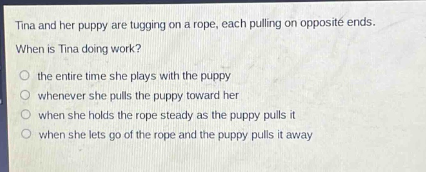 tina and her puppy are tugging on a rope, each pulling on opposite ends. when is tina doing work? the entire time she plays with the puppy whenever she pulls the puppy toward her when she holds the rope steady as the puppy pulls it when she lets go of the rope and the puppy pulls it away
