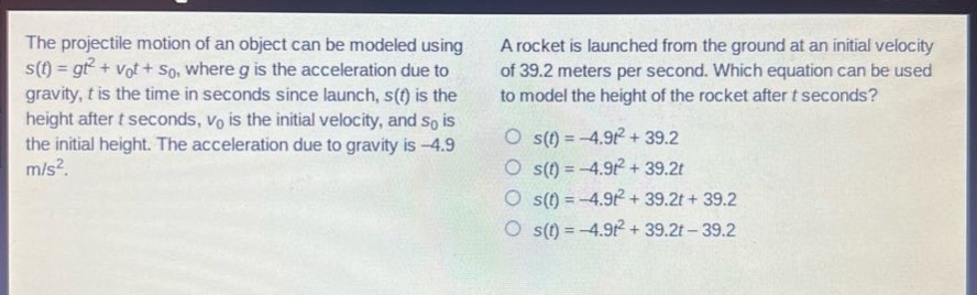 the projectile motion of an object can be modeled using s(t)=gt² + v₀t + s₀, where g is the acceleration due to gravity, t is the time in seconds since launch, s(t) is the height after t seconds, v₀ is the initial velocity, and s₀ is the initial height. the acceleration due to gravity is -4.9 m/s². a rocket is launched from the ground at an initial velocity of 39.2 meters per second. which equation can be used to model the height of the rocket after t seconds? s(t)= -4.9t² + 39.2 s(t)= -4.9t² + 39.2t s(t)= -4.9t² + 39.2t + 39.2 s(t)= -4.9t² + 39.2t - 39.2