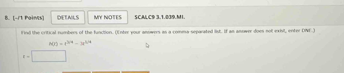 8. -/1 points details my notes scalc9 3.1.039.mi. find the critical numbers of the function. (enter your answers as a comma - separated list. if an answer does not exist, enter dne.) h(t)=t^{3/4}-3t^{1/4} t=