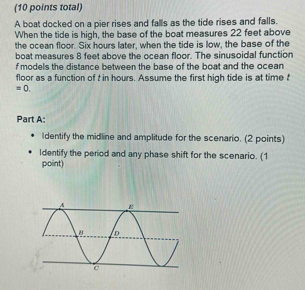 (10 points total)\na boat docked on a pier rises and falls as the tide rises and falls. when the tide is high, the base of the boat measures 22 feet above the ocean floor. six hours later, when the tide is low, the base of the boat measures 8 feet above the ocean floor. the sinusoidal function f models the distance between the base of the boat and the ocean floor as a function of t in hours. assume the first high tide is at time t = 0.\n\npart a:\n• identify the midline and amplitude for the scenario. (2 points)\n• identify the period and any phase shift for the scenario. (1 point)